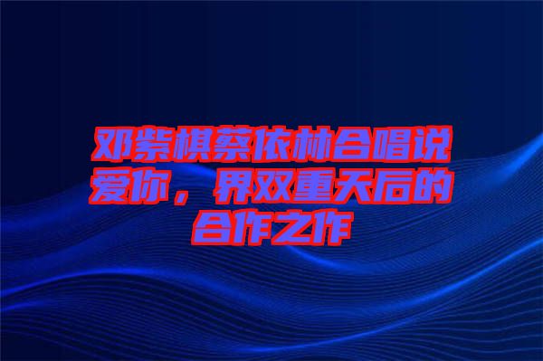 鄧紫棋蔡依林合唱說(shuō)愛你,界雙重天后的合作之作