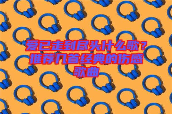 愛(ài)已走到盡頭什么歌?推薦幾首經(jīng)典的傷感歌曲