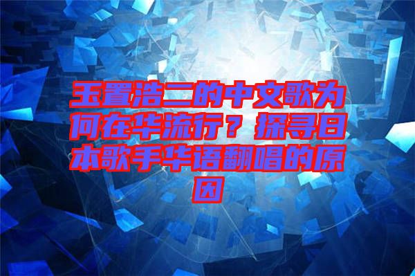 玉置浩二的中文歌為何在華流行?探尋日本歌手華語(yǔ)翻唱的原因