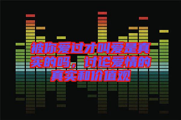被你愛過才叫愛是真實的嗎,討論愛情的真實和價值觀