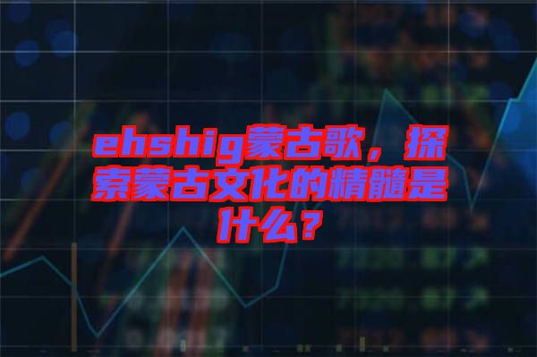 ehshig蒙古歌，探索蒙古文化的精髓是什么？