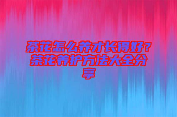 茶花怎么養(yǎng)才長得好？茶花養(yǎng)護方法大全分享
