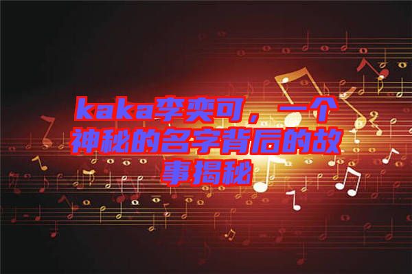 kaka李奕可，一個神秘的名字背后的故事揭秘