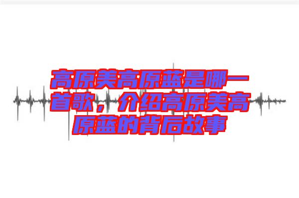 高原美高原藍(lán)是哪一首歌,介紹高原美高原藍(lán)的背后故事