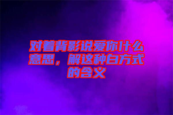 對(duì)著背影說(shuō)愛(ài)你什么意思,解這種白方式的含義