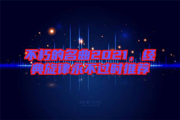 不朽的名曲2021,經(jīng)典旋律永不過時(shí)推薦