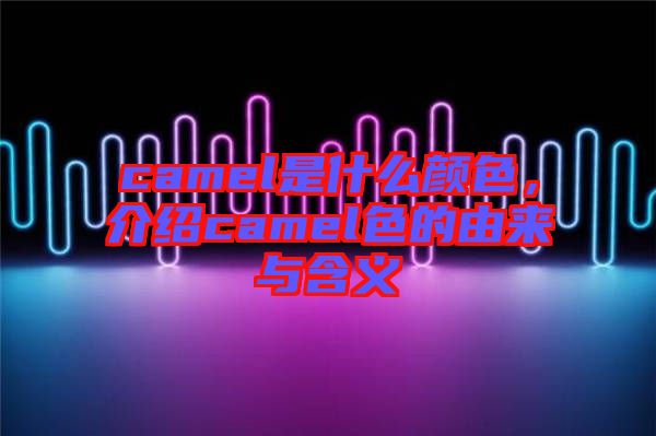 camel是什么顏色，介紹camel色的由來(lái)與含義