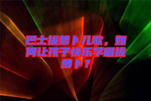 巴士拔蘿卜兒歌，如何讓孩子快樂(lè)學(xué)唱拔蘿卜？
