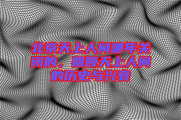 北京天上人間哪年關閉的,回顧天上人間的歷史與興衰