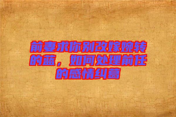 前妻求你別改嫁婉轉(zhuǎn)的藍,如何處理前任的感情糾葛