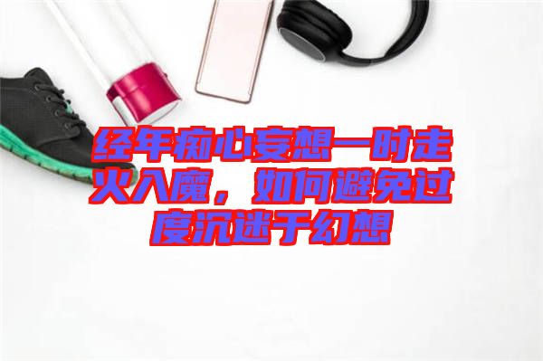 經(jīng)年癡心妄想一時走火入魔,如何避免過度沉迷于幻想