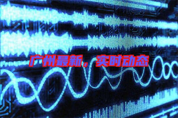廣州最新,實時動態(tài)