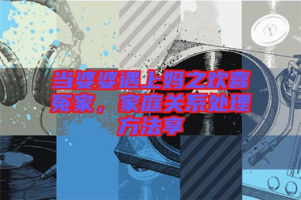 當婆婆遇上媽之歡喜冤家,家庭關(guān)系處理方法享