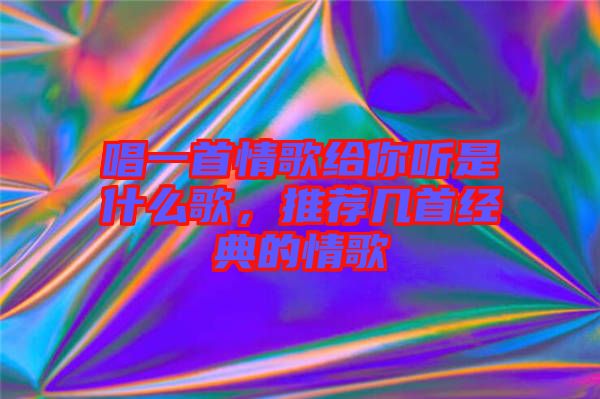 唱一首情歌給你聽是什么歌，推薦幾首經(jīng)典的情歌