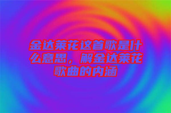金達(dá)萊花這首歌是什么意思,解金達(dá)萊花歌曲的內(nèi)涵