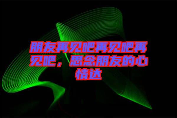 朋友再見吧再見吧再見吧,思念朋友的心情達(dá)