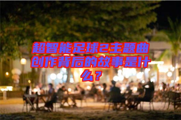 超智能足球2主題曲創(chuàng)作背后的故事是什么?