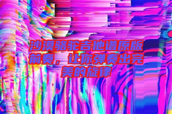 沙漠駱駝吉他譜原版前奏，讓你彈奏出完美的旋律