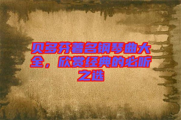 貝多芬著名鋼琴曲大全,欣賞經(jīng)典的必聽之選