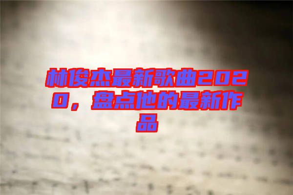 林俊杰最新歌曲2020,盤點他的最新作品