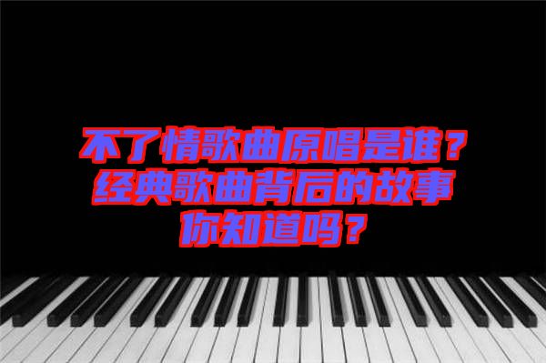 不了情歌曲原唱是誰(shuí)？經(jīng)典歌曲背后的故事你知道嗎？