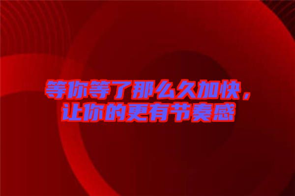 等你等了那么久加快,讓你的更有節(jié)奏感