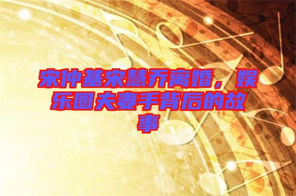 宋仲基宋慧喬離婚,娛樂圈夫妻手背后的故事