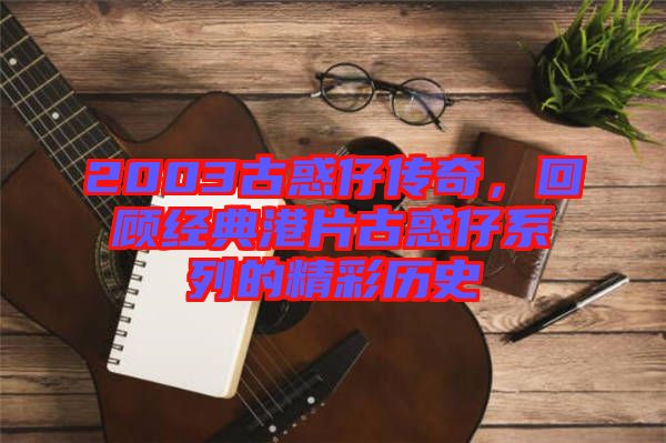 2003古惑仔傳奇,回顧經典港片古惑仔系列的精彩歷史
