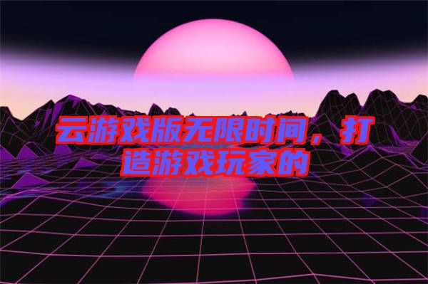 云游戲版無(wú)限時(shí)間,打造游戲玩家的