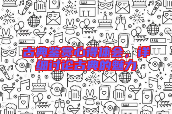 古典鑒賞心得體會,詳細(xì)討論古典的魅力