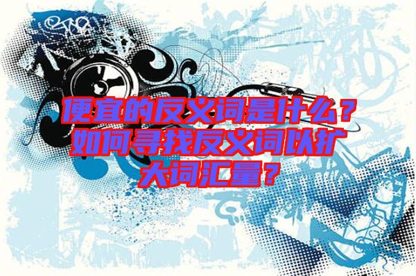 便宜的反義詞是什么?如何尋找反義詞以擴(kuò)大詞匯量?