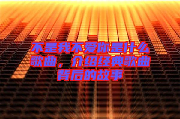 不是我不愛你是什么歌曲,介紹經(jīng)典歌曲背后的故事