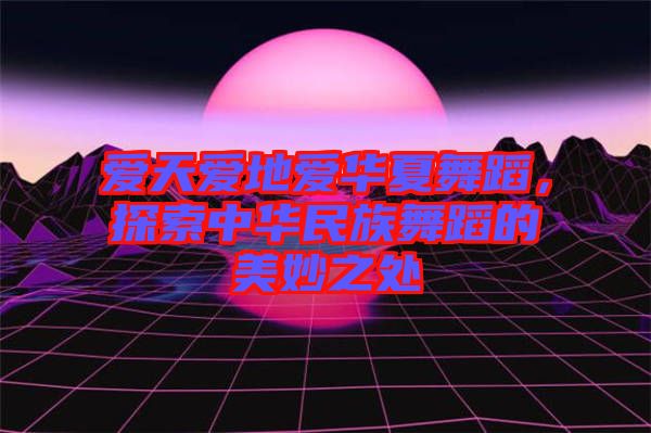 愛天愛地愛華夏舞蹈，探索中華民族舞蹈的美妙之處