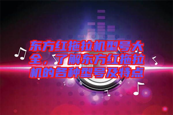 東方紅拖拉機(jī)型號(hào)大全，了解東方紅拖拉機(jī)的各種型號(hào)及特點(diǎn)