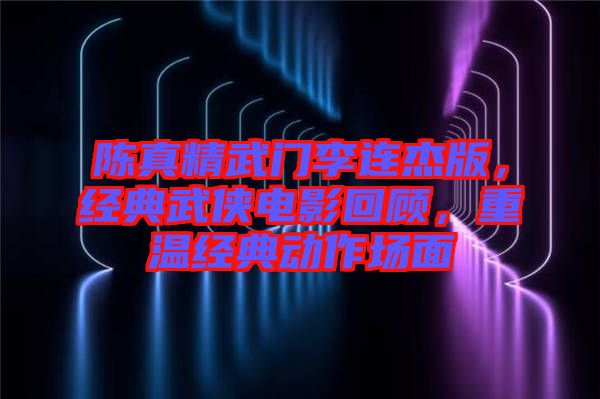 陳真精武門李連杰版，經典武俠電影回顧，重溫經典動作場面
