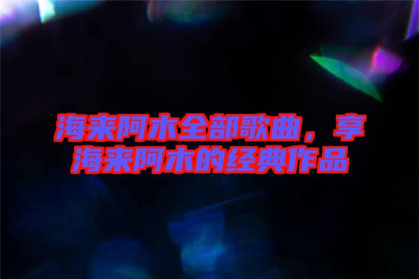海來(lái)阿木全部歌曲，享海來(lái)阿木的經(jīng)典作品