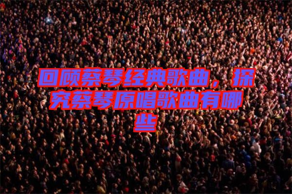 回顧蔡琴經典歌曲,探究蔡琴原唱歌曲有哪些