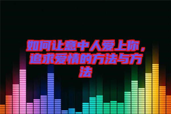 如何讓意中人愛上你，追求愛情的方法與方法