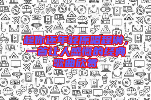 趁你還年輕原唱程琳,一首讓人感慨的經(jīng)典歌曲欣賞