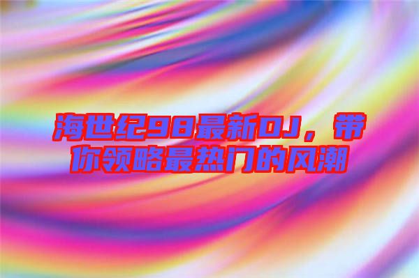 海世紀98最新DJ,帶你領(lǐng)略最熱門的風(fēng)潮
