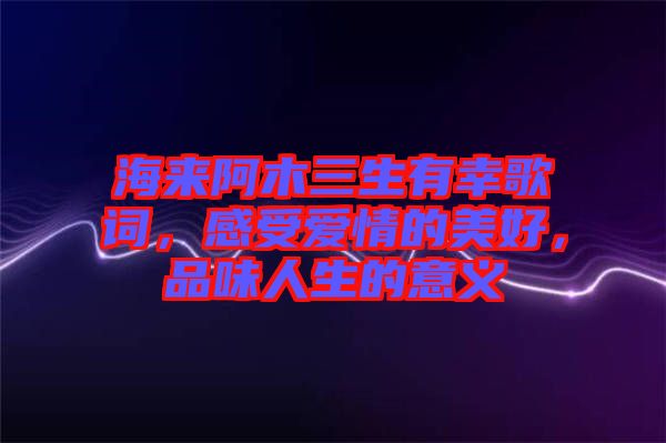 海來(lái)阿木三生有幸歌詞，感受愛(ài)情的美好，品味人生的意義