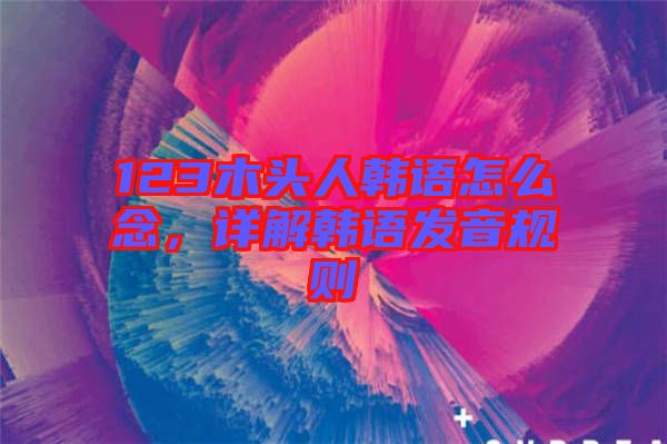 123木頭人韓語怎么念,詳解韓語發音規則