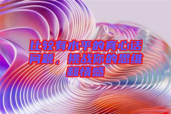 比較有水平的真心話問(wèn)題,挑戰(zhàn)你的思維和情感