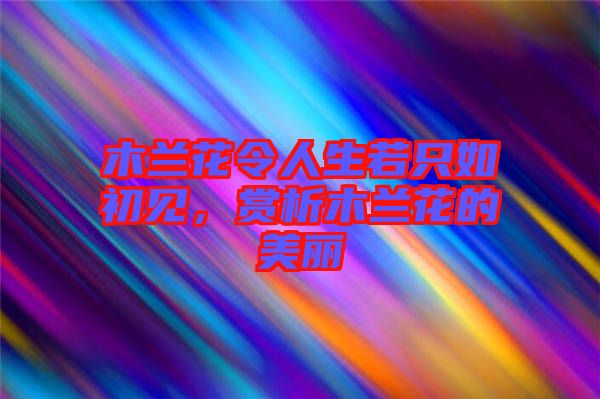 木蘭花令人生若只如初見,賞析木蘭花的美麗