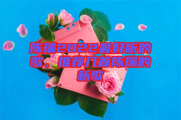 陳瑞2022最好聽的歌，推薦幾首陳瑞的新歌