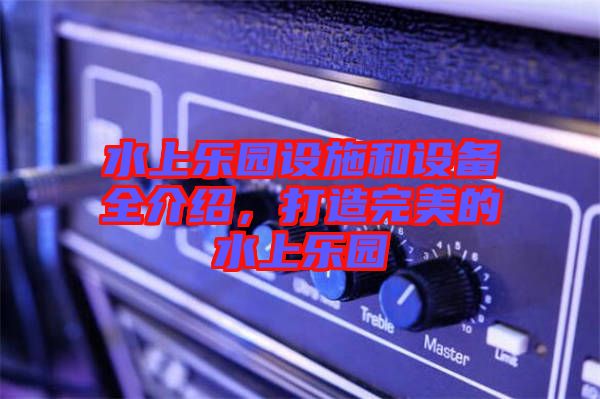 水上樂園設施和設備全介紹,打造完美的水上樂園