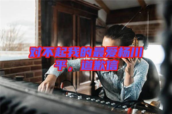 對(duì)不起我的最愛楊川平,道歉信