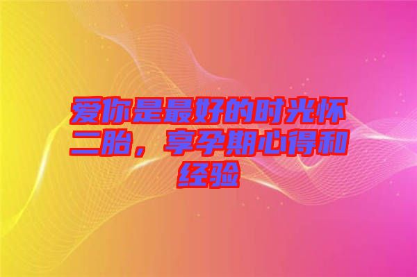愛你是最好的時光懷二胎,享孕期心得和經驗