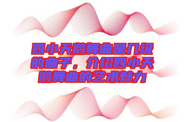 四小天鵝舞曲是幾級的曲子，介紹四小天鵝舞曲的藝術魅力