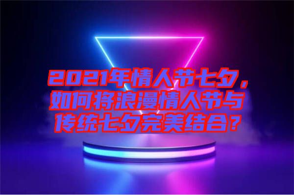 2021年情人節七夕,如何將浪漫情人節與傳統七夕完美結合?